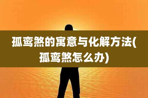 孤鸾煞的寓意与化解方法(孤鸾煞怎么办)