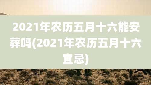 2021年农历五月十六能安葬吗(2021年农历五月十六宜忌)