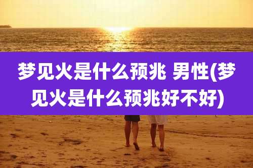 梦见火是什么预兆 男性(梦见火是什么预兆好不好)