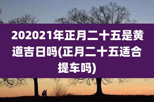 202021年正月二十五是黄道吉日吗(正月二十五适合提车吗)