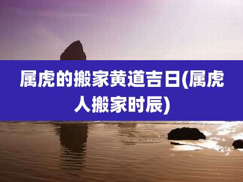 属虎的搬家黄道吉日(属虎人搬家时辰)