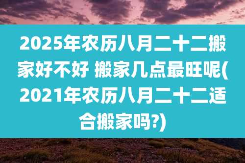 2025年农历八月二十二搬家好不好 搬家几点最旺呢(2021年农历八月二十二适合搬家吗?)