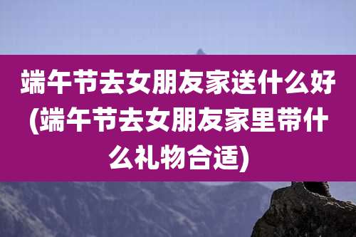 端午节去女朋友家送什么好(端午节去女朋友家里带什么礼物合适)