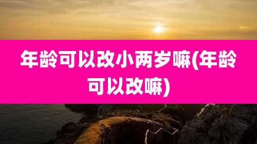 年龄可以改小两岁嘛(年龄可以改嘛)