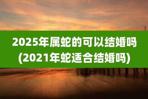 2025年属蛇的可以结婚吗(2021年蛇适合结婚吗)