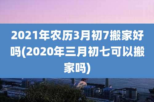 2021年农历3月初7搬家好吗(2020年三月初七可以搬家吗)