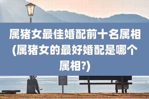 属猪女最佳婚配前十名属相(属猪女的最好婚配是哪个属相?)