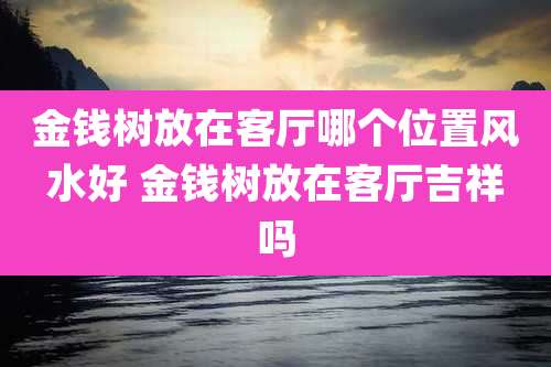 金钱树放在客厅哪个位置风水好 金钱树放在客厅吉祥吗