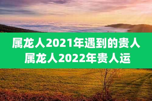 属龙人2021年遇到的贵人 属龙人2022年贵人运