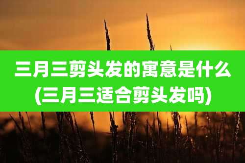 三月三剪头发的寓意是什么(三月三适合剪头发吗)