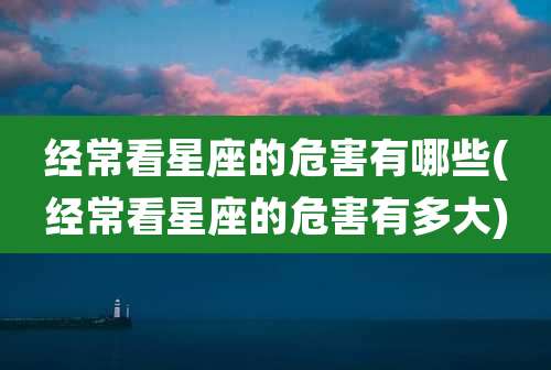 经常看星座的危害有哪些(经常看星座的危害有多大)