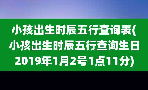 小孩出生时辰五行查询表(小孩出生时辰五行查询生日2019年1月2号1点11分)