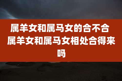 属羊女和属马女的合不合 属羊女和属马女相处合得来吗