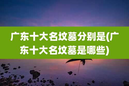 广东十大名坟墓分别是(广东十大名坟墓是哪些)