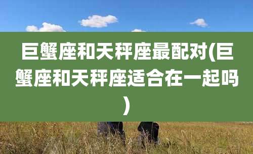 巨蟹座和天秤座最配对(巨蟹座和天秤座适合在一起吗)