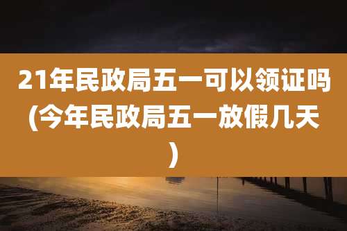 21年民政局五一可以领证吗(今年民政局五一放假几天)