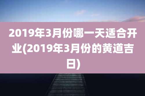2019年3月份哪一天适合开业(2019年3月份的黄道吉日)