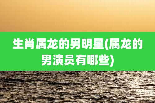 生肖属龙的男明星(属龙的男演员有哪些)