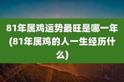 81年属鸡运势最旺是哪一年(81年属鸡的人一生经历什么)