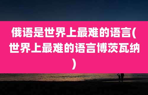 俄语是世界上最难的语言(世界上最难的语言博茨瓦纳)