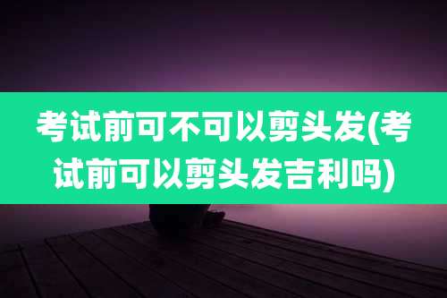 考试前可不可以剪头发(考试前可以剪头发吉利吗)