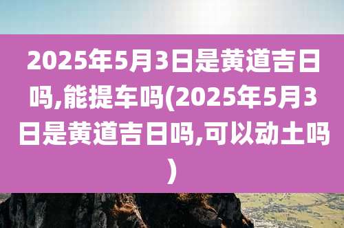 2025年5月3日是黄道吉日吗,能提车吗(2025年5月3日是黄道吉日吗,可以动土吗)