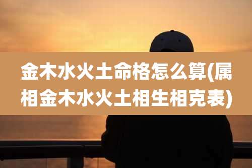 金木水火土命格怎么算(属相金木水火土相生相克表)