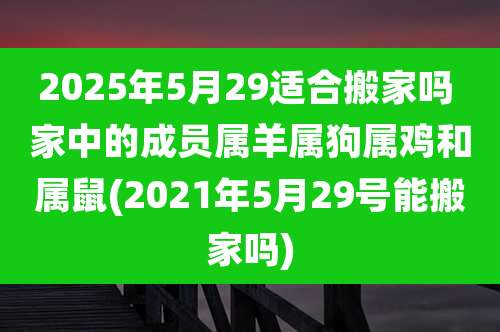 2025年5月29适合搬家吗 家中的成员属羊属狗属鸡和属鼠(2021年5月29号能搬家吗)