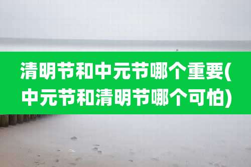 清明节和中元节哪个重要(中元节和清明节哪个可怕)