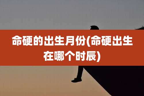 命硬的出生月份(命硬出生在哪个时辰)