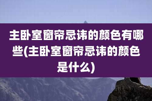 主卧室窗帘忌讳的颜色有哪些(主卧室窗帘忌讳的颜色是什么)