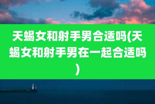 天蝎女和射手男合适吗(天蝎女和射手男在一起合适吗)