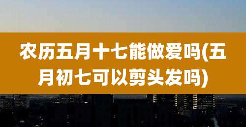 农历五月十七能***吗(五月初七可以剪头发吗)