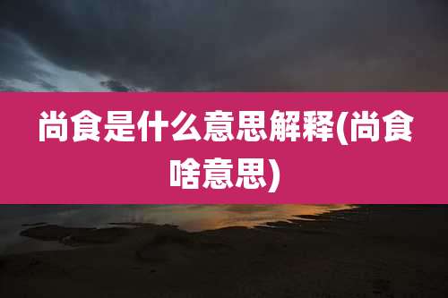 尚食是什么意思解释(尚食啥意思)