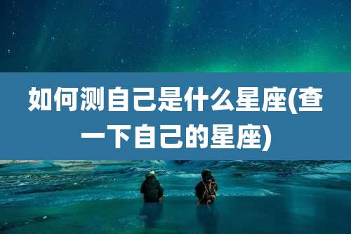 如何测自己是什么星座(查一下自己的星座)