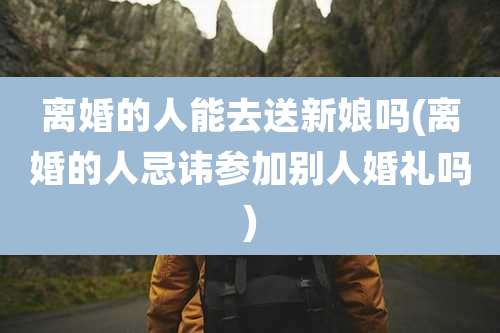 离婚的人能去送新娘吗(离婚的人忌讳参加别人婚礼吗)