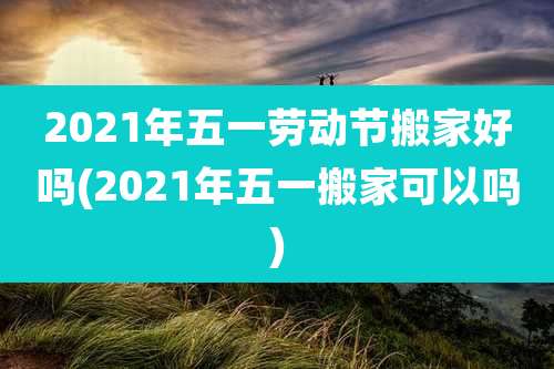 2021年五一劳动节搬家好吗(2021年五一搬家可以吗)