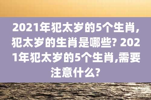 2021年犯太岁的5个生肖,犯太岁的生肖是哪些? 2021年犯太岁的5个生肖,需要注意什么?