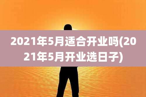 2021年5月适合开业吗(2021年5月开业选日子)