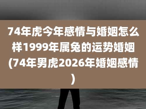 74年虎今年感情与婚姻怎么样1999年属兔的运势婚姻(74年男虎2026年婚姻感情)