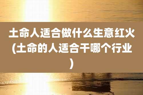 土命人适合做什么生意红火(土命的人适合干哪个行业)