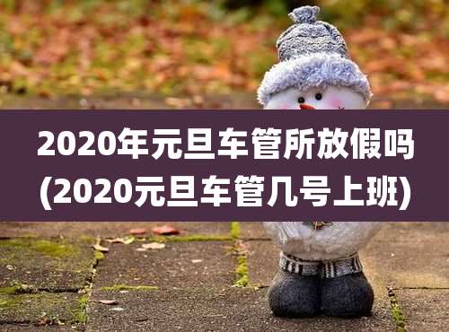 2020年元旦车管所放假吗(2020元旦车管几号上班)