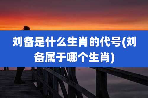 刘备是什么生肖的代号(刘备属于哪个生肖)