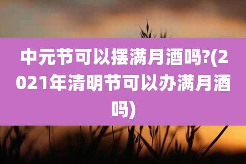 中元节可以摆满月酒吗?(2021年清明节可以办满月酒吗)