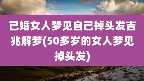 已婚女人梦见自己掉头发吉兆解梦(50多岁的女人梦见掉头发)