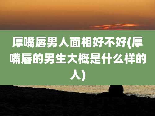 厚嘴唇男人面相好不好(厚嘴唇的男生大概是什么样的人)