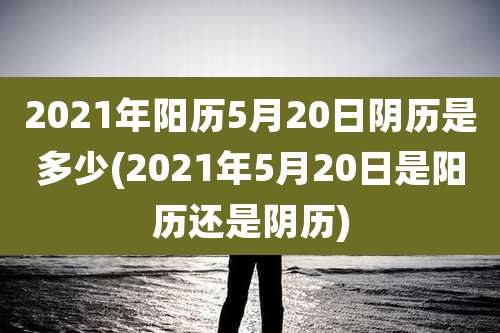 2021年阳历5月20日阴历是多少(2021年5月20日是阳历还是阴历)