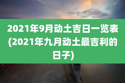 2021年9月动土吉日一览表(2021年九月动土最吉利的日子)
