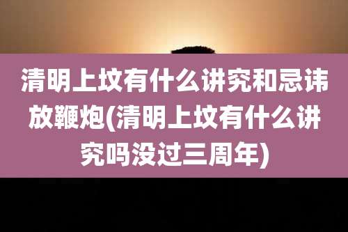 清明上坟有什么讲究和忌讳放鞭炮(清明上坟有什么讲究吗没过三周年)