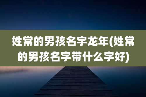 姓常的男孩名字龙年(姓常的男孩名字带什么字好)